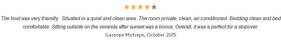 ★★★★★ The host was very friendly. Situated in a quiet and clean area. The room private, clean, air-conditioned. Bedding clean and bed comfortable. Sitting outside on the veranda after sunset was a bonus. Overall, it was a perfect for a stopover. Gaseope Motsepe, October 2015 