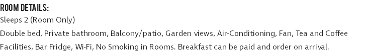 ROOM DETAILS: Sleeps 2 (Room Only) Double bed, Private bathroom, Balcony/patio, Garden views, Air-Conditioning, Fan, Tea and Coffee Facilities, Bar Fridge, Wi-Fi, No Smoking in Rooms. Breakfast can be paid and order on arrival.